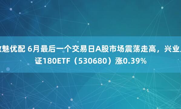 数魅优配 6月最后一个交易日A股市场震荡走高，兴业上证180ETF（530680）涨0.39%