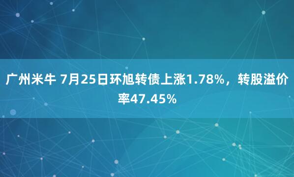广州米牛 7月25日环旭转债上涨1.78%,转股溢价率47.45%
