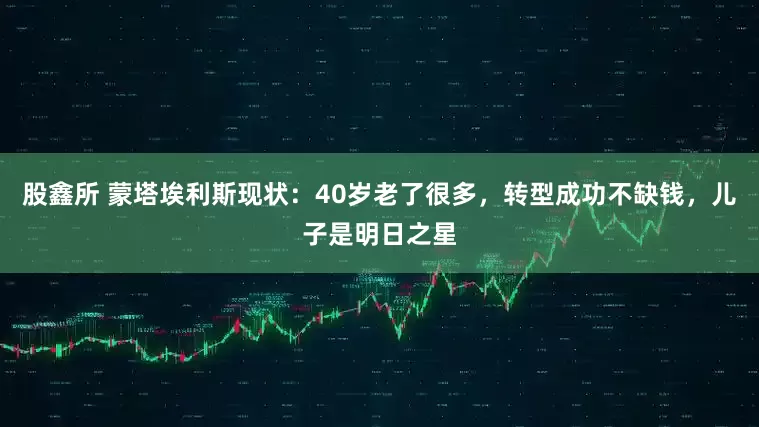 股鑫所 蒙塔埃利斯现状:40岁老了很多,转型成功不缺钱,儿子是明日之星