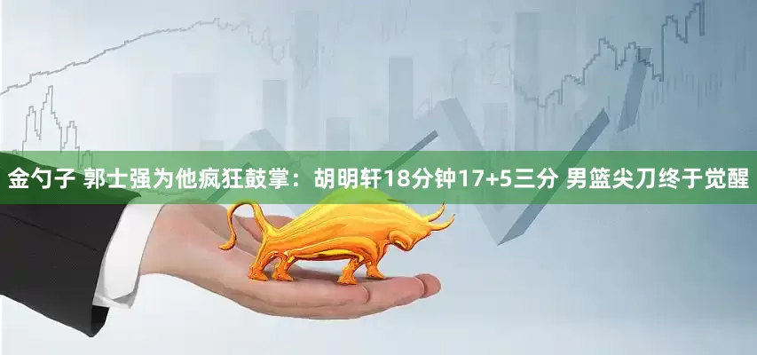 金勺子 郭士强为他疯狂鼓掌:胡明轩18分钟17+5三分 男篮尖刀终于觉醒