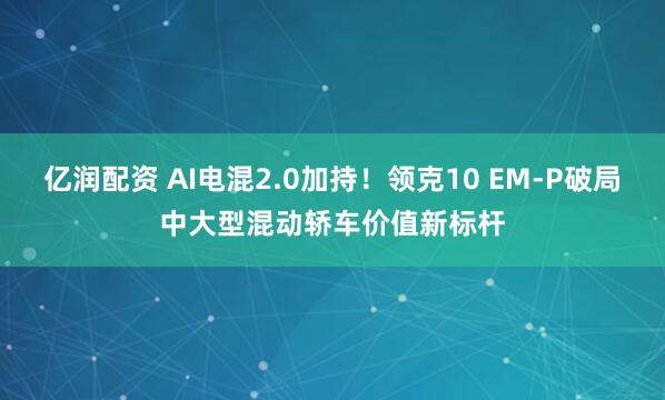 亿润配资 AI电混2.0加持!领克10 EM-P破局中大型混动轿车价值新标杆