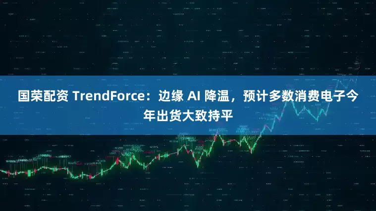 国荣配资 TrendForce:边缘 AI 降温,预计多数消费电子今年出货大致持平