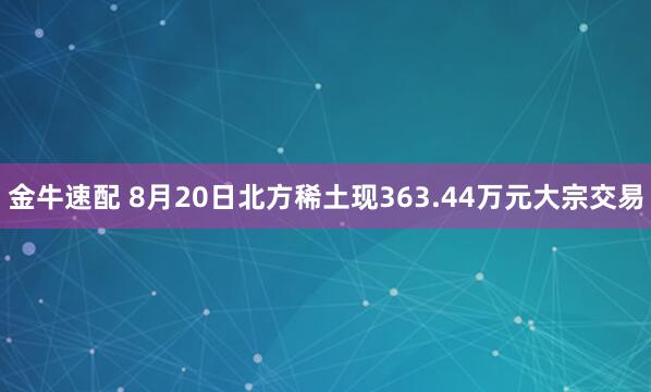 金牛速配 8月20日北方稀土现363.44万元大宗交易