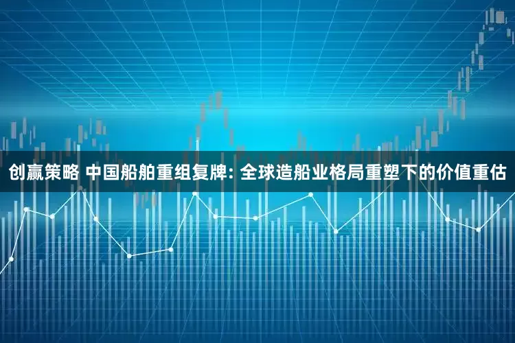 创赢策略 中国船舶重组复牌: 全球造船业格局重塑下的价值重估
