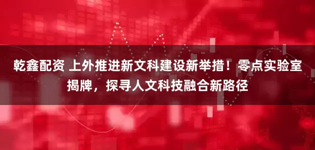乾鑫配资 上外推进新文科建设新举措！零点实验室揭牌，探寻人文科技融合新路径