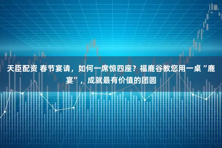 天臣配资 春节宴请，如何一席惊四座？福鹿谷教您用一桌“鹿宴”，成就最有价值的团圆