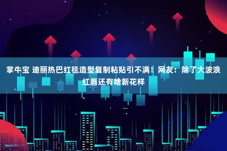 掌牛宝 迪丽热巴红毯造型复制粘贴引不满！网友：除了大波浪红唇还有啥新花样