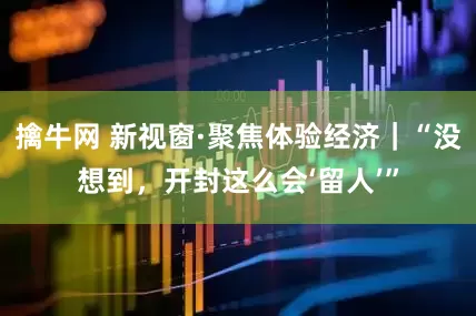 擒牛网 新视窗·聚焦体验经济｜“没想到，开封这么会‘留人’”