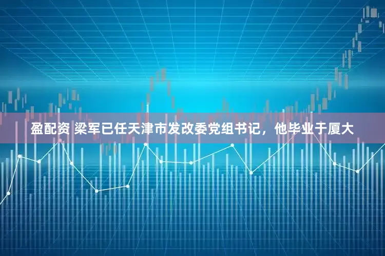 盈配资 梁军已任天津市发改委党组书记，他毕业于厦大